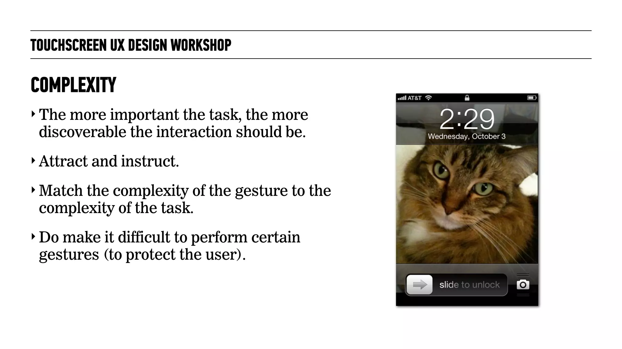 TOUCHSCREEN UX DESIGN WORKSHOP
‣ The more important the task, the more
discoverable the interaction should be.
‣ Attract and instruct.
‣ Match the complexity of the gesture to the
complexity of the task.
‣ Do make it difficult to perform certain
gestures (to protect the user).
COMPLEXITY
 