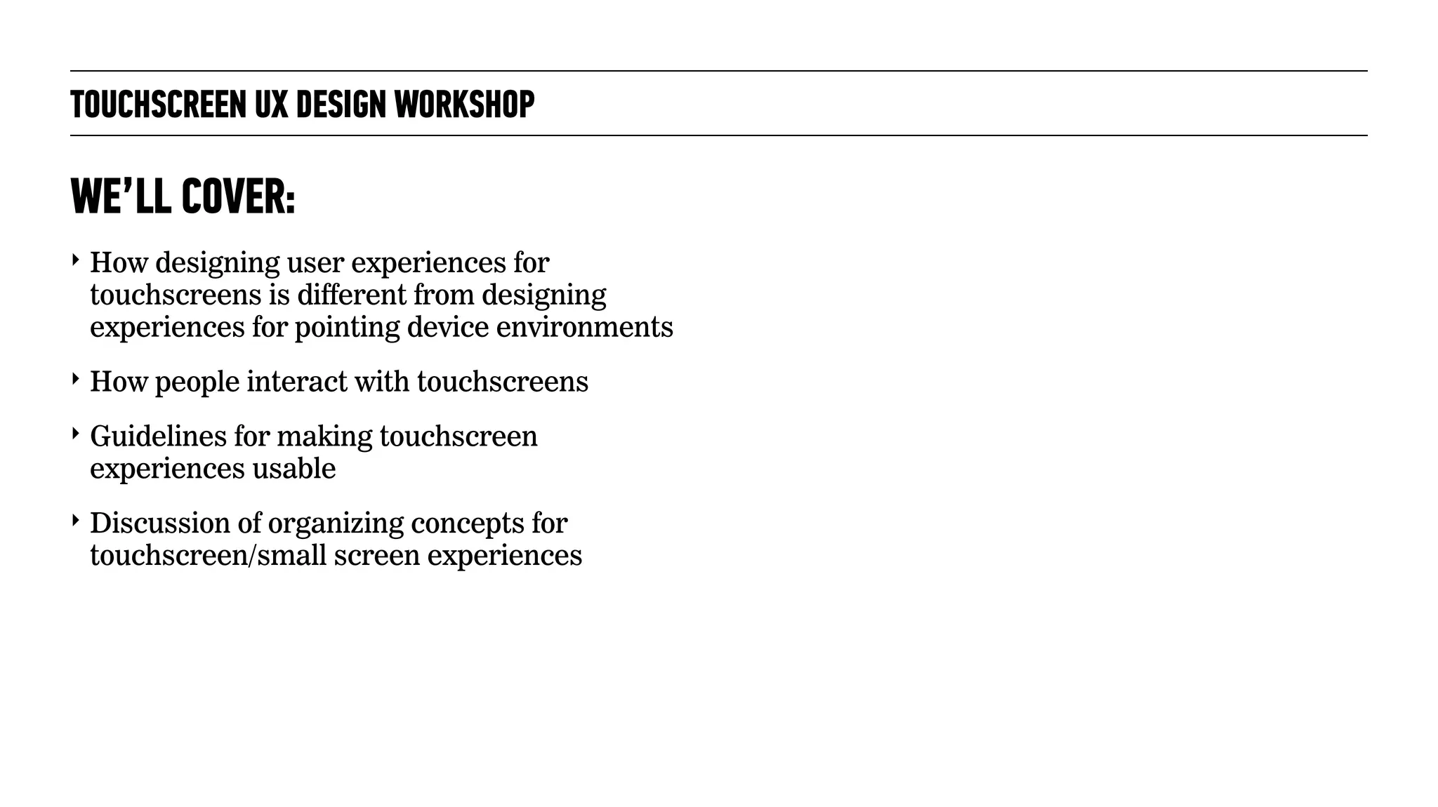 TOUCHSCREEN UX DESIGN WORKSHOP
‣ How designing user experiences for
touchscreens is different from designing
experiences for pointing device environments
‣ How people interact with touchscreens
‣ Guidelines for making touchscreen
experiences usable
‣ Discussion of organizing concepts for
touchscreen/small screen experiences
WE’LL COVER:
 