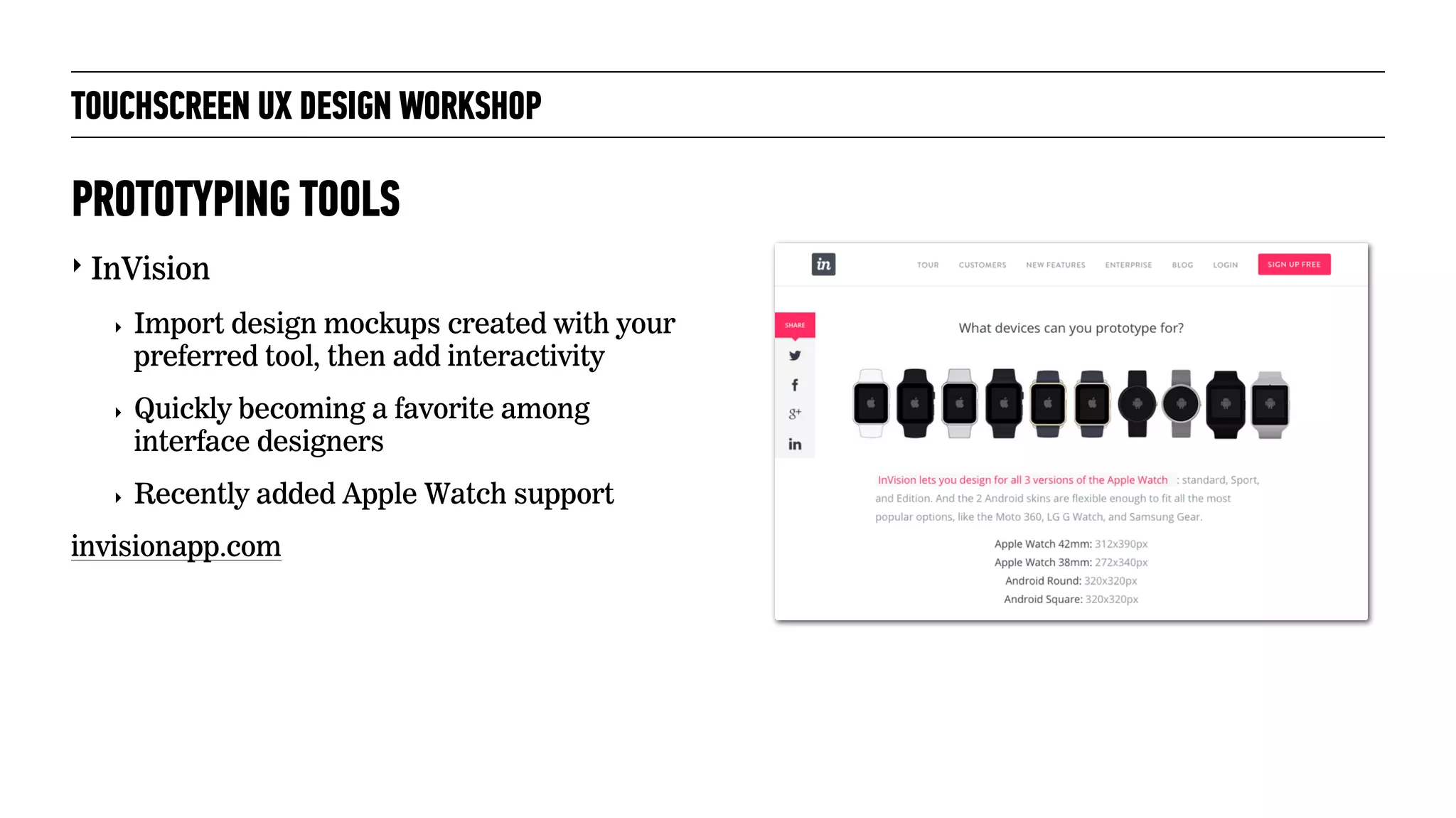 TOUCHSCREEN UX DESIGN WORKSHOP
‣ InVision
‣ Import design mockups created with your
preferred tool, then add interactivity
‣ Quickly becoming a favorite among
interface designers
‣ Recently added Apple Watch support
invisionapp.com
PROTOTYPING TOOLS
 