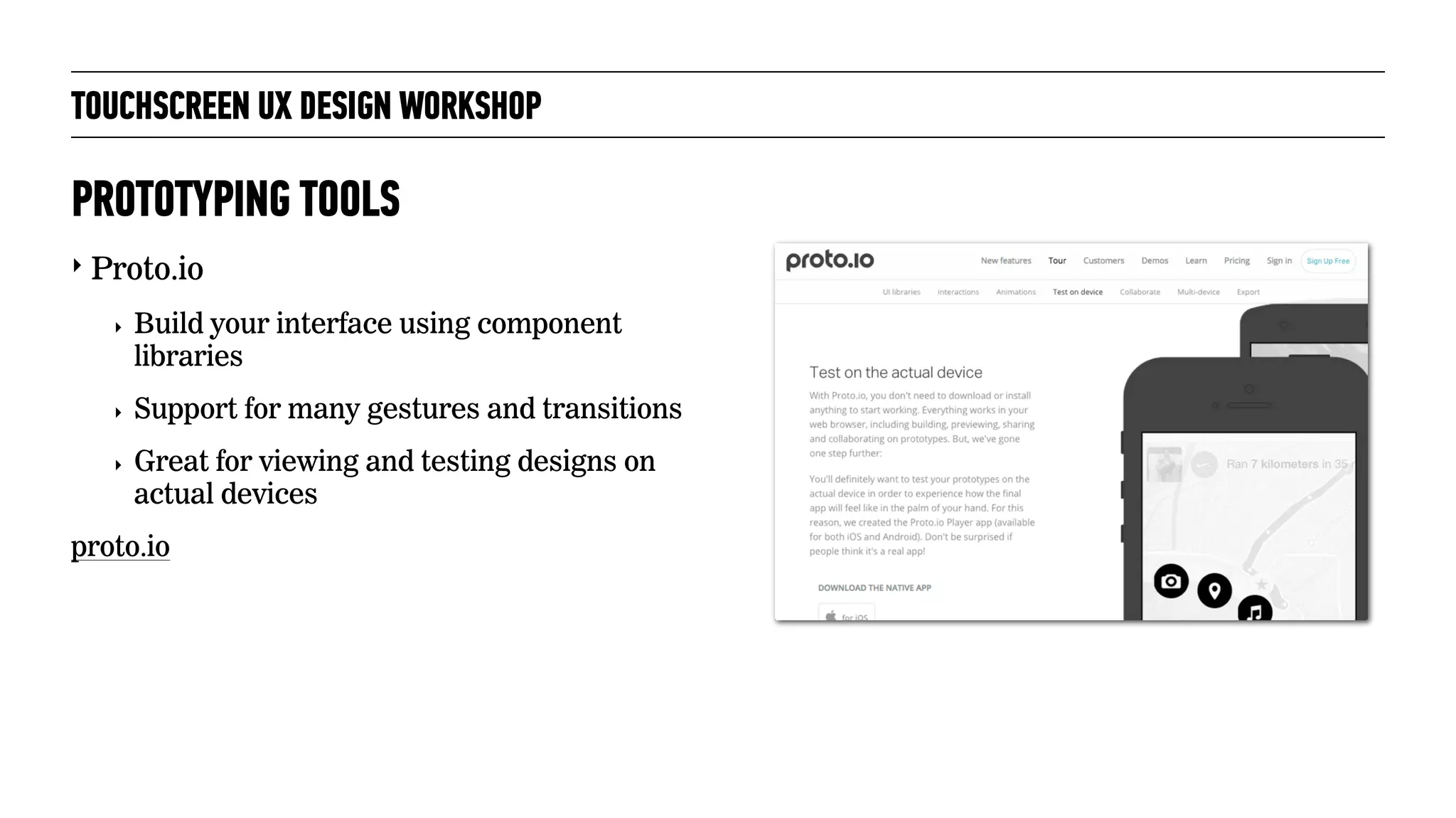 TOUCHSCREEN UX DESIGN WORKSHOP
‣ Proto.io
‣ Build your interface using component
libraries
‣ Support for many gestures and transitions
‣ Great for viewing and testing designs on
actual devices
proto.io
PROTOTYPING TOOLS
 
