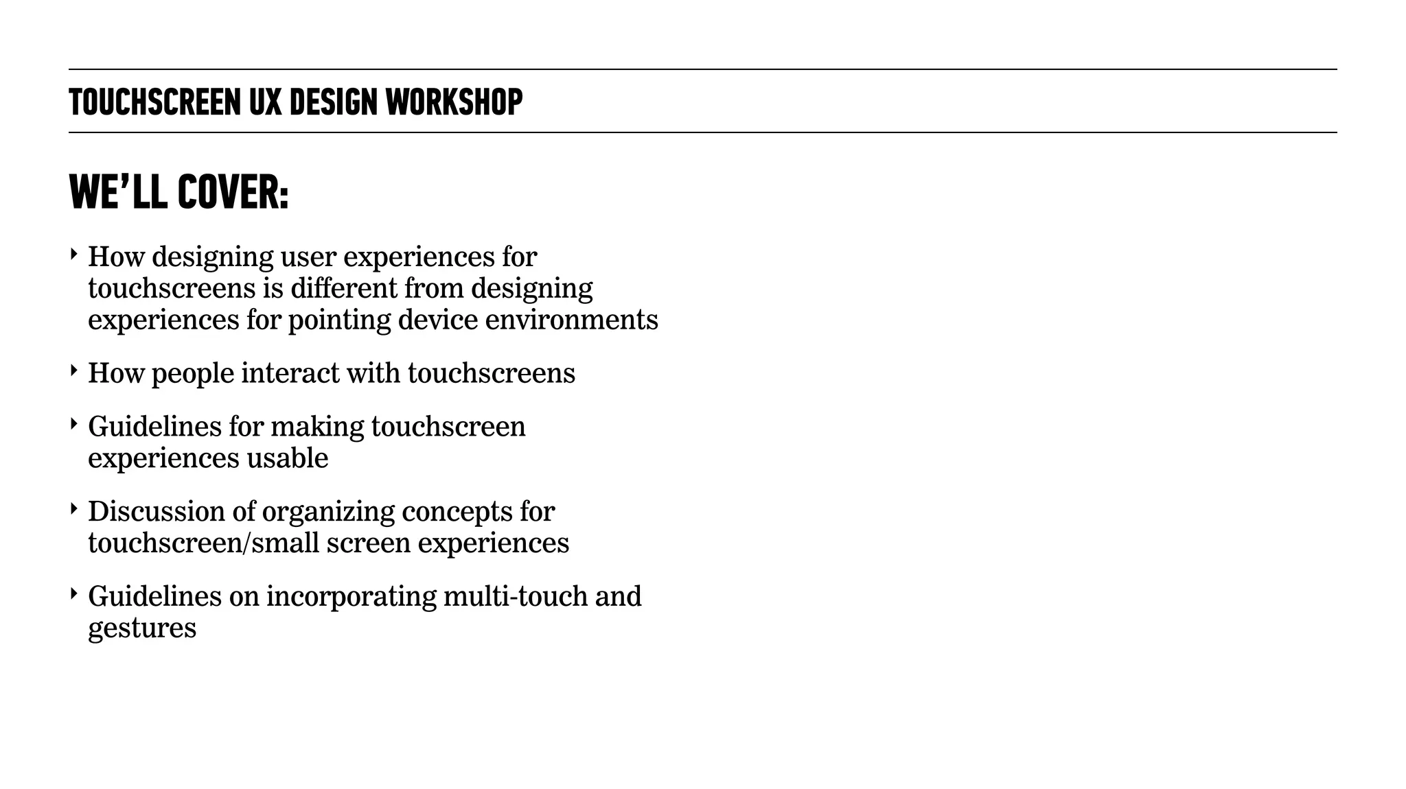 TOUCHSCREEN UX DESIGN WORKSHOP
‣ How designing user experiences for
touchscreens is different from designing
experiences for pointing device environments
‣ How people interact with touchscreens
‣ Guidelines for making touchscreen
experiences usable
‣ Discussion of organizing concepts for
touchscreen/small screen experiences
‣ Guidelines on incorporating multi-touch and
gestures
WE’LL COVER:
 
