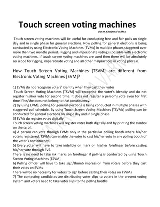 Touch screen voting machines
VIJAYA KRUSHNA VARMA
Touch screen voting machines will be useful for conducting free and fair polls on single
day and in single phase for general elections. Now polling for general elections is being
conducted by using Electronic Voting Machines [EVMs] in multiple phases staggered over
more than two months period. Rigging and impersonate voting is possible with electronic
voting machines. If touch screen voting machines are used then there will be absolutely
no scope for rigging, impersonate voting and all other malpractices in voting process.
How Touch Screen Voting Machines [TSVM] are different from
Electronic Voting Machines [EVM]?
1] EVMs do not recognise voters’ identity when they cast their votes
Touch Screen Voting Machines [TSVM] will recognise the voter’s identity and do not
register his/her vote for second time. It does not register a person’s vote even for first
time if he/she does not belong to that constituency.
2] By using EVMs, polling for general elections is being conducted in multiple phases with
staggered poll schedule. By using Touch Screen Voting Machines [TSVMs] polling can be
conducted for general elections on single day and in single phase.
3] EVMs do register votes digitally
Touch screen voting machines will register votes both digitally and by printing the symbol
on the scroll.
4] A person can vote through EVMs only in the particular polling booth where his/her
vote is registered. TSVMs can enable the voter to cast his/her vote in any polling booth of
the voter’s constituency.
5] Every voter will have to take indelible on mark on his/her forefinger before casting
his/her vote through EVS.
There is no need to take ink marks on forefinger if polling is conducted by using Touch
Screen Voting Machines [TSVM]
6] Polling official will have to take sign/thumb impression from voters before they cast
their votes on EVMs
There will be no necessity for voters to sign before casting their votes on TSVMs
7] The contesting candidates are distributing voter slips to voters in the present voting
system and voters need to take voter slips to the polling booths
 