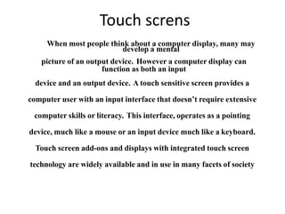 Touch screns
When most people think about a computer display, many may
develop a mental
picture of an output device. However a computer display can
function as both an input
device and an output device. A touch sensitive screen provides a
computer user with an input interface that doesn’t require extensive
computer skills or literacy. This interface, operates as a pointing
device, much like a mouse or an input device much like a keyboard.
Touch screen add-ons and displays with integrated touch screen
technology are widely available and in use in many facets of society
 