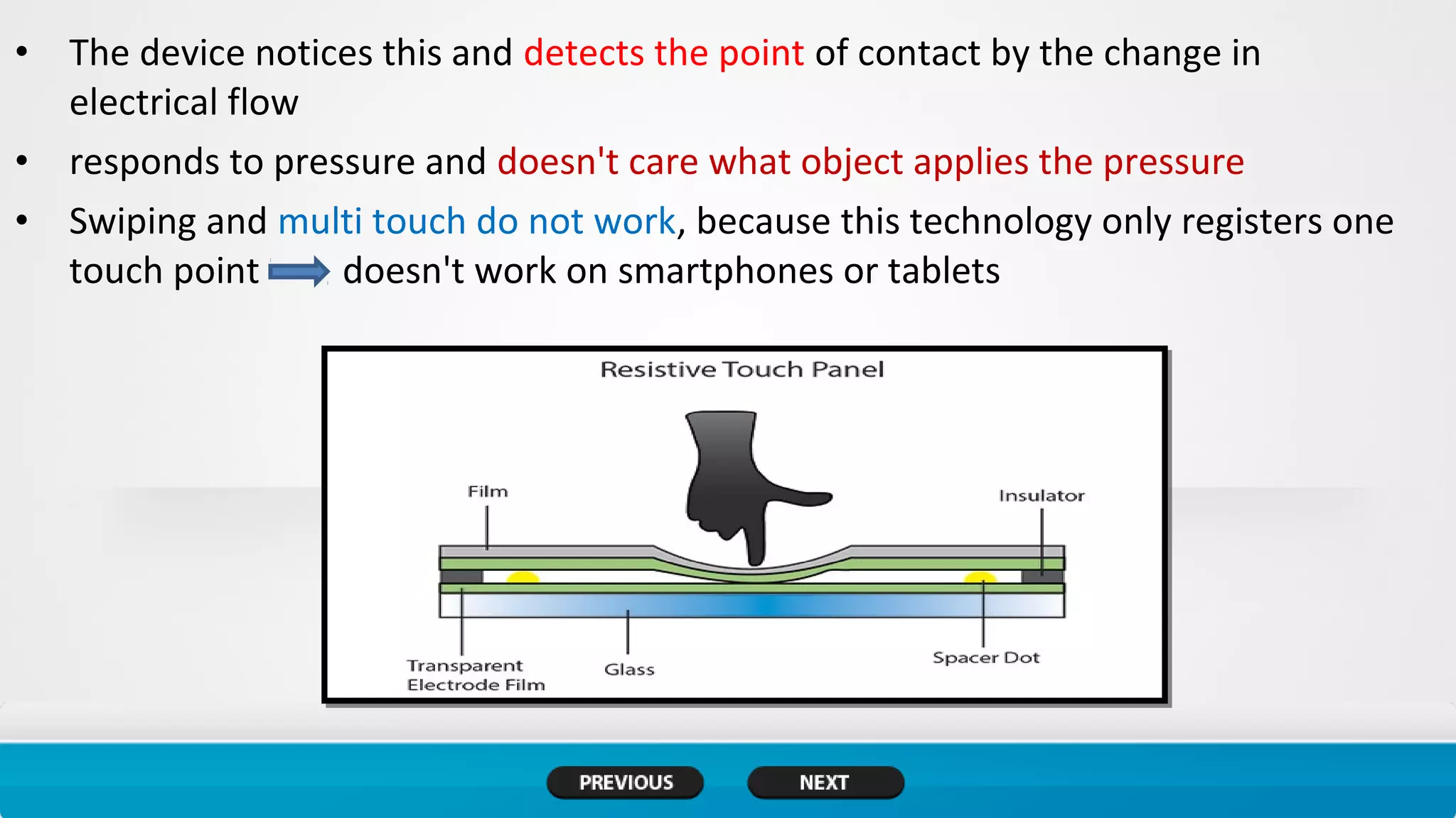 • The device notices this and detects the point of contact by the change in
electrical flow
• responds to pressure and doesn't care what object applies the pressure
• Swiping and multi touch do not work, because this technology only registers one
touch point doesn't work on smartphones or tablets
 