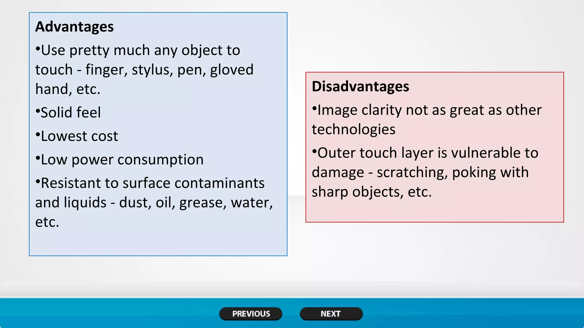 Advantages
•Use pretty much any object to
touch - finger, stylus, pen, gloved
hand, etc.
•Solid feel
•Lowest cost
•Low power consumption
•Resistant to surface contaminants
and liquids - dust, oil, grease, water,
etc.
Disadvantages
•Image clarity not as great as other
technologies
•Outer touch layer is vulnerable to
damage - scratching, poking with
sharp objects, etc.
 