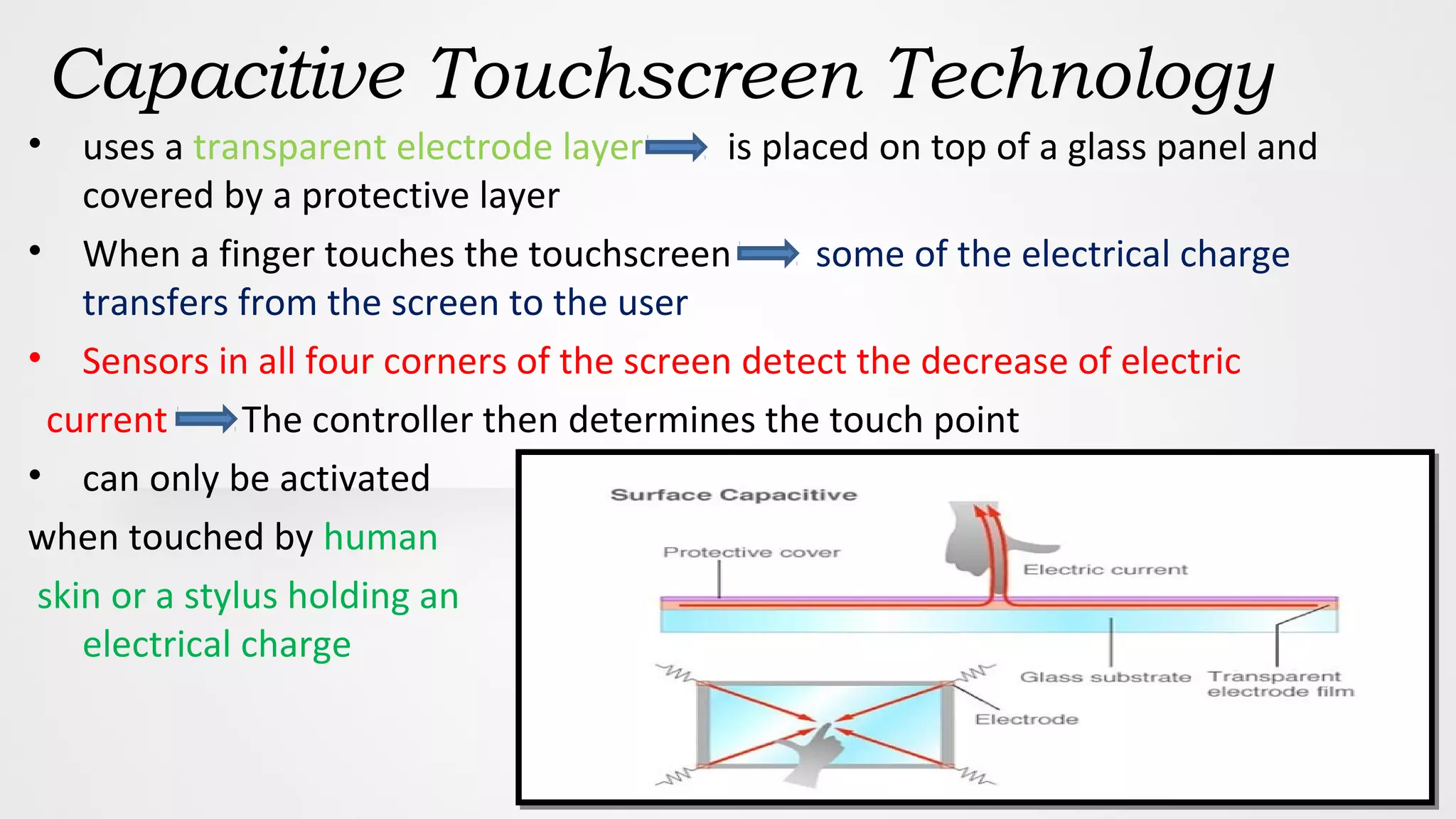 Capacitive Touchscreen Technology
• uses a transparent electrode layer is placed on top of a glass panel and
covered by a protective layer
• When a finger touches the touchscreen some of the electrical charge
transfers from the screen to the user
• Sensors in all four corners of the screen detect the decrease of electric
current The controller then determines the touch point
• can only be activated
when touched by human
skin or a stylus holding an
electrical charge
 