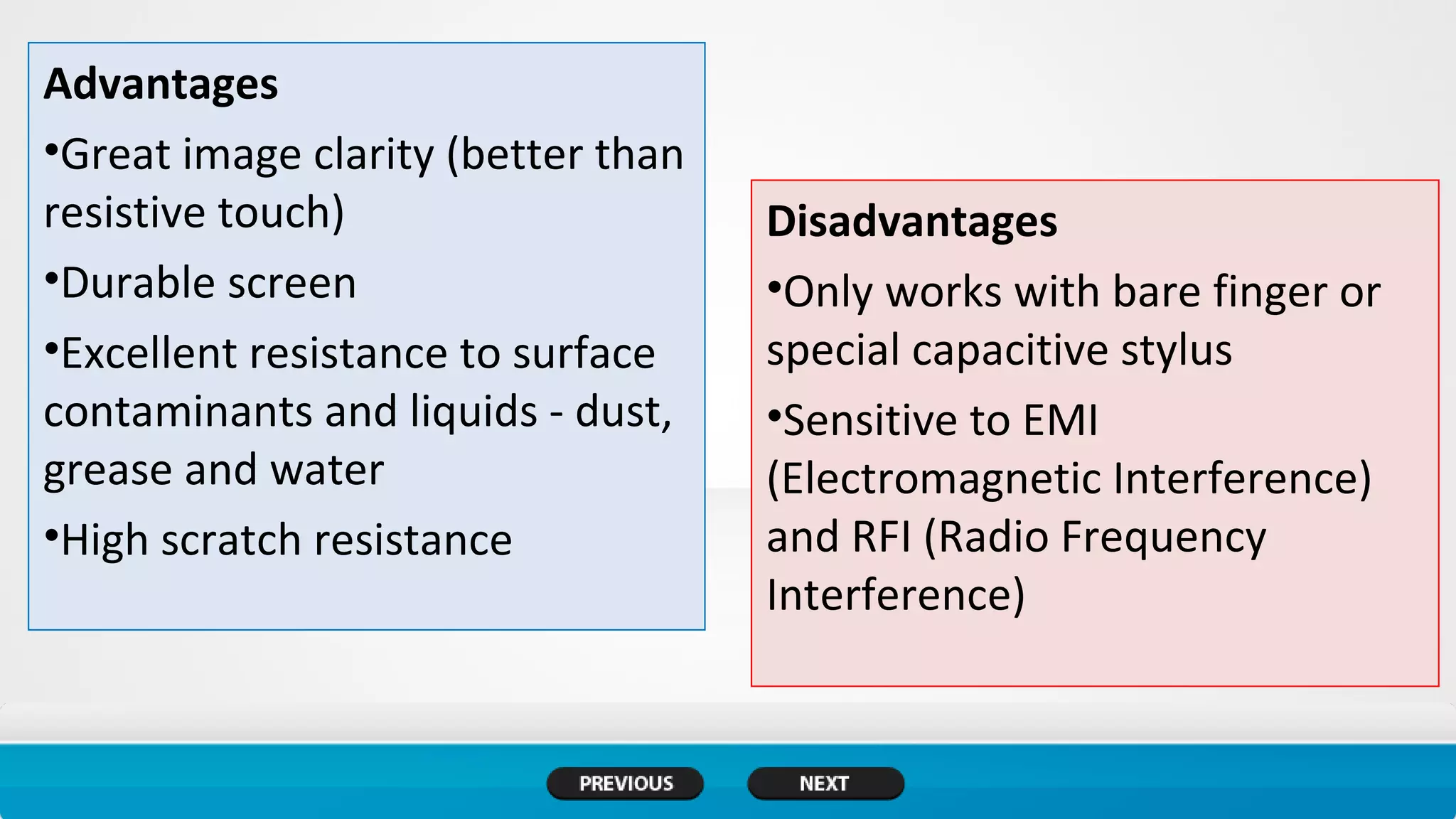 Advantages
•Great image clarity (better than
resistive touch)
•Durable screen
•Excellent resistance to surface
contaminants and liquids - dust,
grease and water
•High scratch resistance
Disadvantages
•Only works with bare finger or
special capacitive stylus
•Sensitive to EMI
(Electromagnetic Interference)
and RFI (Radio Frequency
Interference)
 