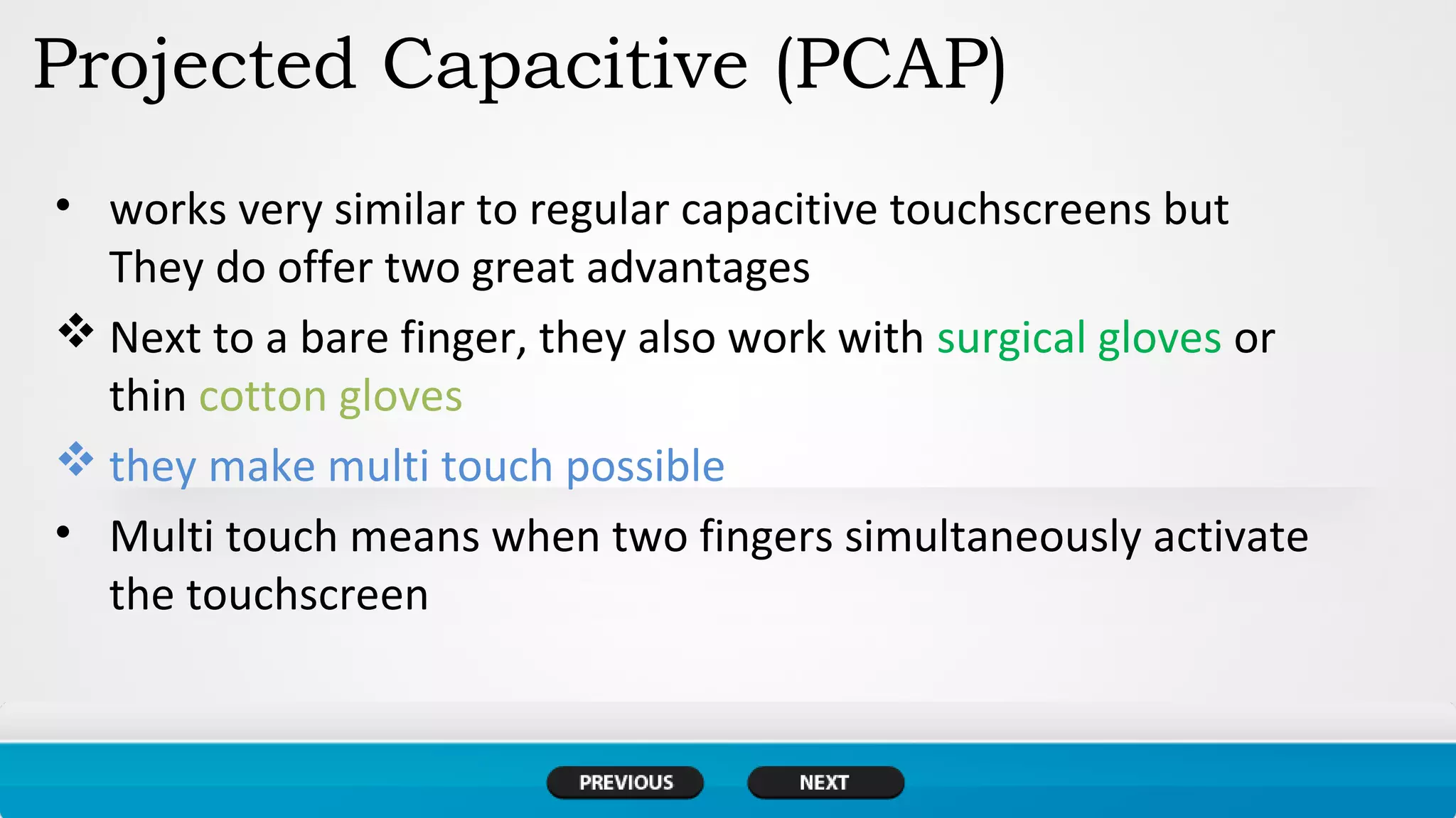 Projected Capacitive (PCAP)
• works very similar to regular capacitive touchscreens but
They do offer two great advantages
 Next to a bare finger, they also work with surgical gloves or
thin cotton gloves
 they make multi touch possible
• Multi touch means when two fingers simultaneously activate
the touchscreen
 