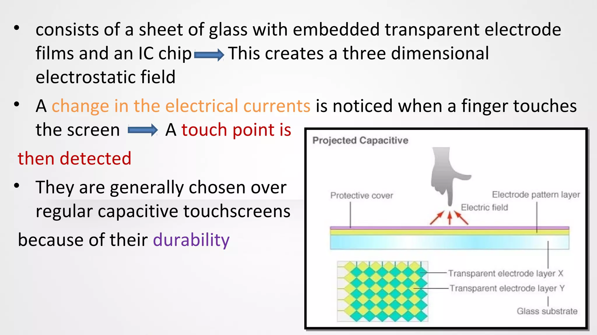 • consists of a sheet of glass with embedded transparent electrode
films and an IC chip This creates a three dimensional
electrostatic field
• A change in the electrical currents is noticed when a finger touches
the screen A touch point is
then detected
• They are generally chosen over
regular capacitive touchscreens
because of their durability
 