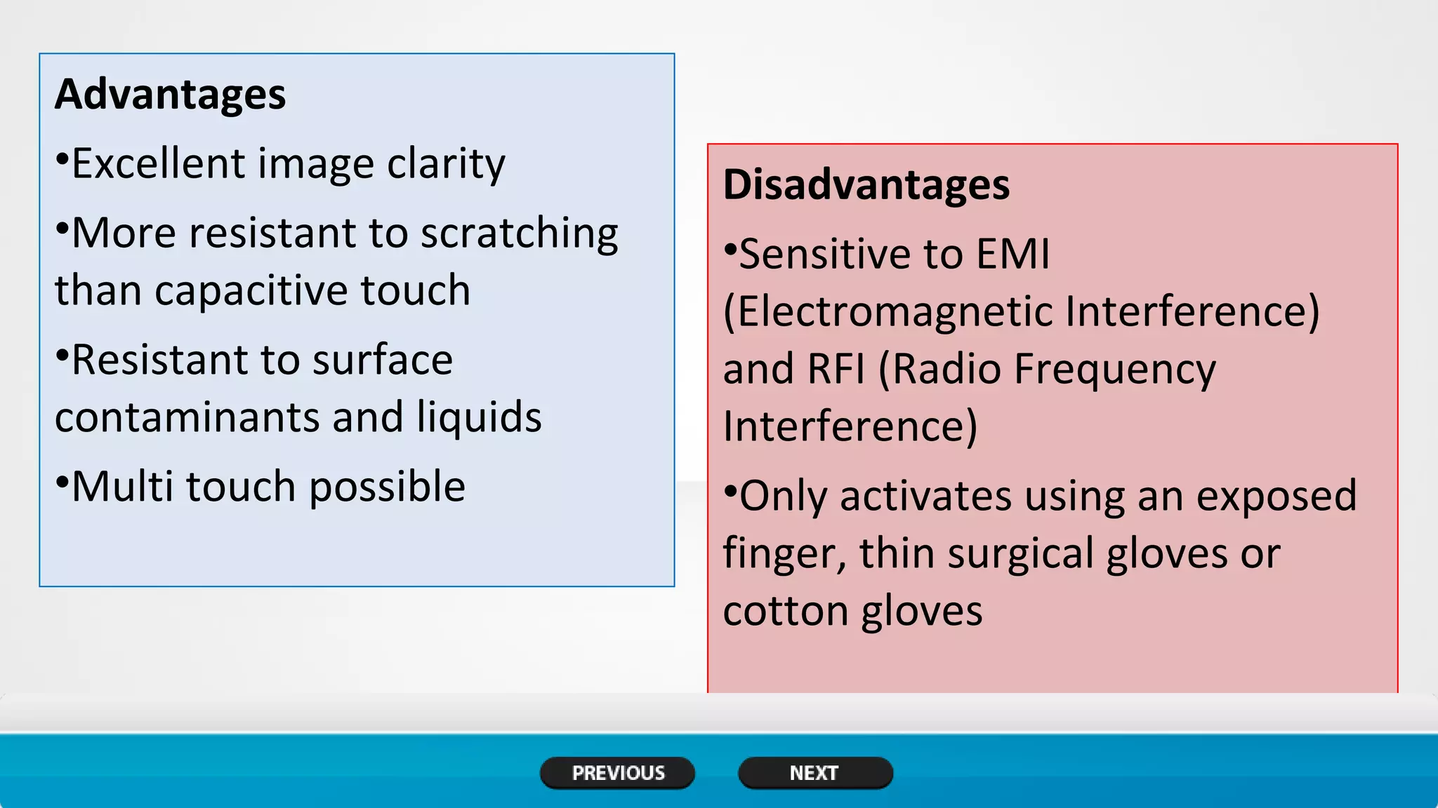 Advantages
•Excellent image clarity
•More resistant to scratching
than capacitive touch
•Resistant to surface
contaminants and liquids
•Multi touch possible
Disadvantages
•Sensitive to EMI
(Electromagnetic Interference)
and RFI (Radio Frequency
Interference)
•Only activates using an exposed
finger, thin surgical gloves or
cotton gloves
 