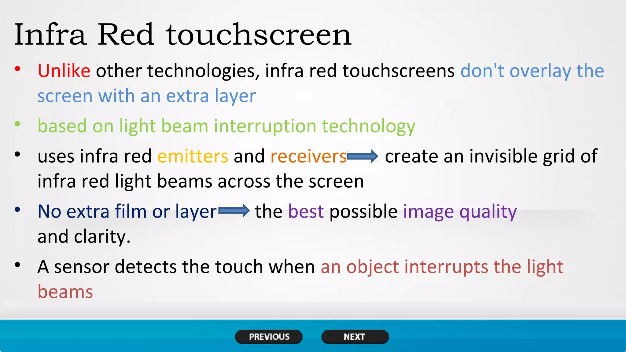 Infra Red touchscreen
• Unlike other technologies, infra red touchscreens don't overlay the
screen with an extra layer
• based on light beam interruption technology
• uses infra red emitters and receivers create an invisible grid of
infra red light beams across the screen
• No extra film or layer the best possible image quality
and clarity.
• A sensor detects the touch when an object interrupts the light
beams
 
