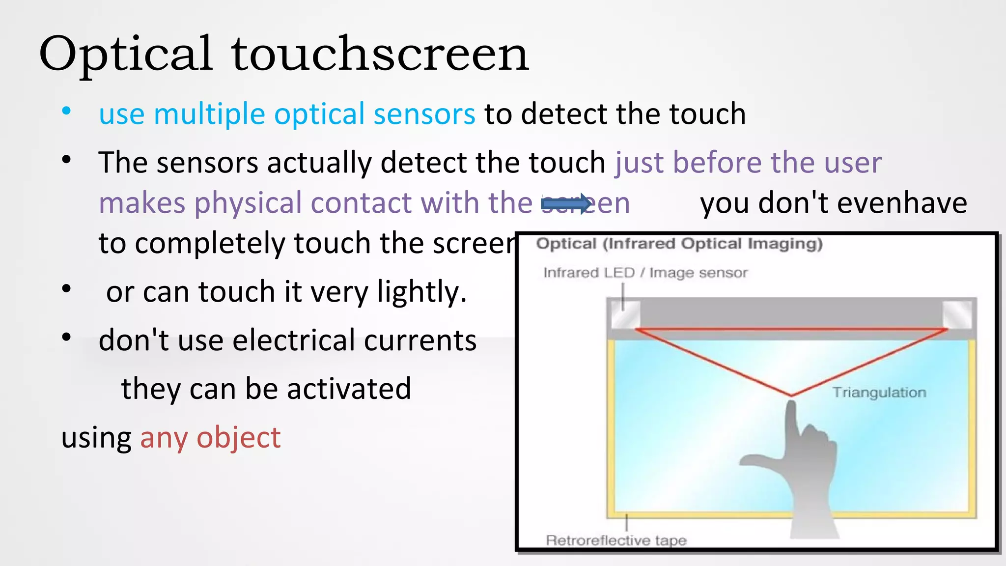 Optical touchscreen
• use multiple optical sensors to detect the touch
• The sensors actually detect the touch just before the user
makes physical contact with the screen you don't evenhave
to completely touch the screen
• or can touch it very lightly.
• don't use electrical currents
they can be activated
using any object
 