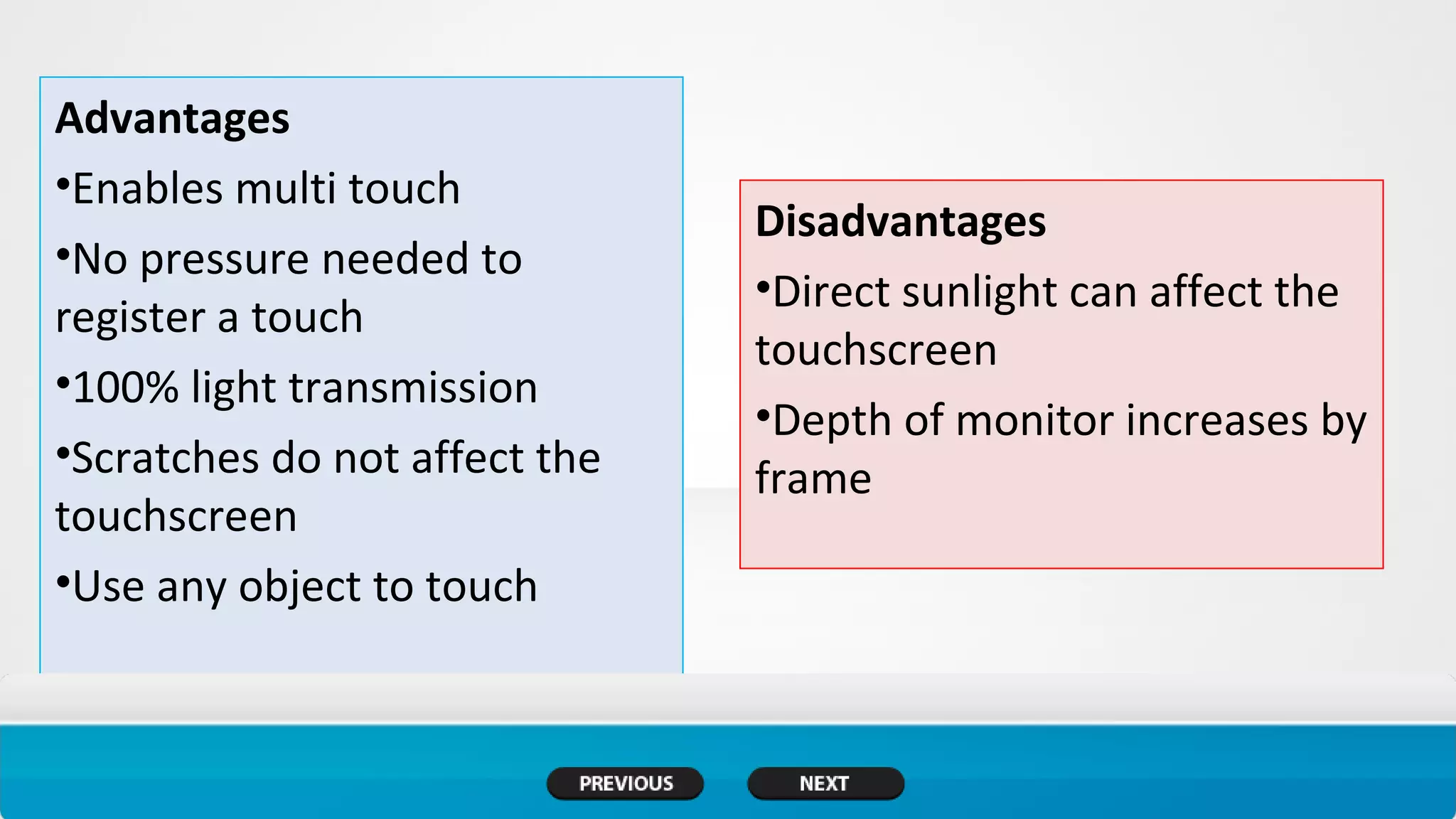 Advantages
•Enables multi touch
•No pressure needed to
register a touch
•100% light transmission
•Scratches do not affect the
touchscreen
•Use any object to touch
Disadvantages
•Direct sunlight can affect the
touchscreen
•Depth of monitor increases by
frame
 