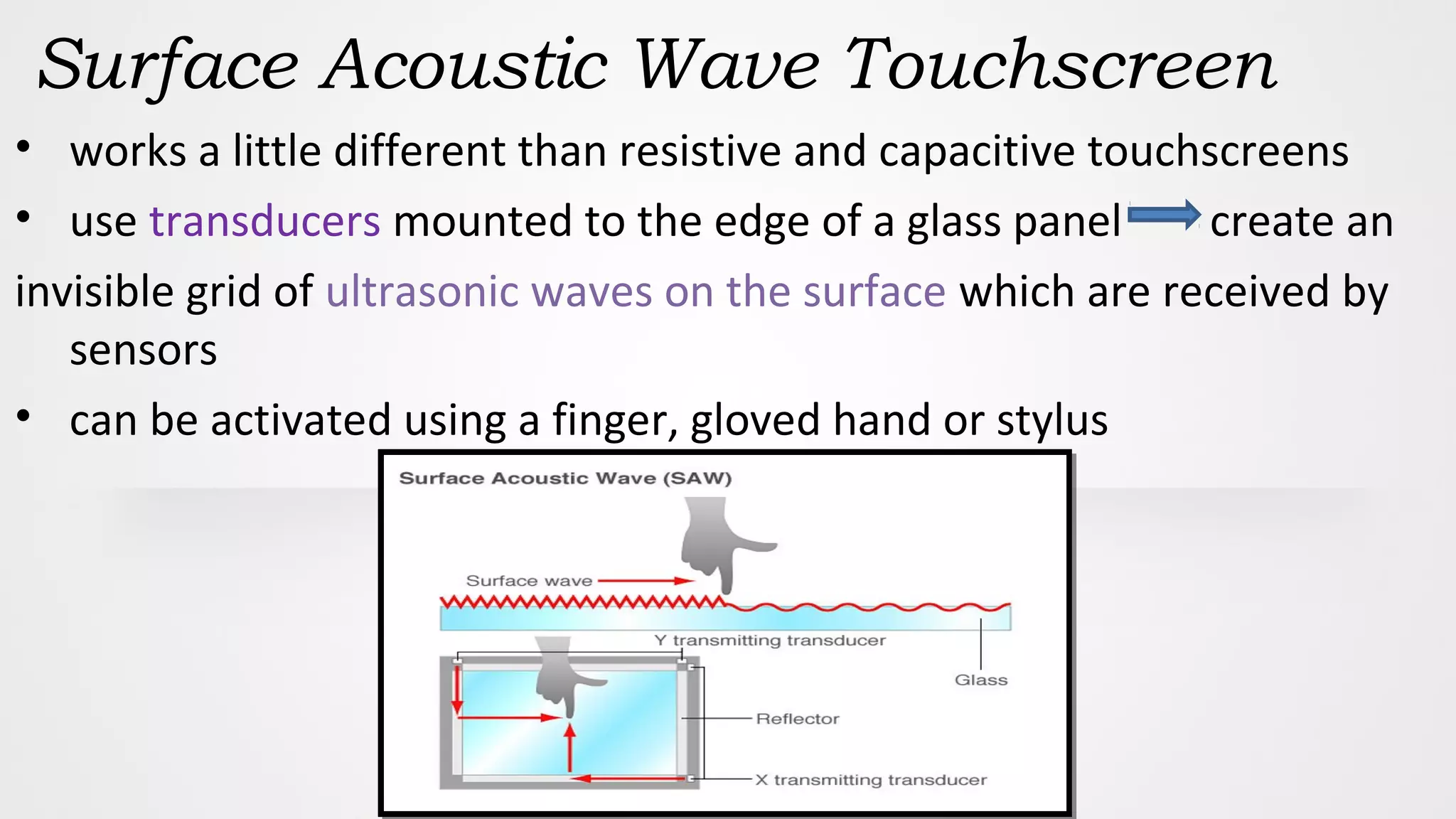 Surface Acoustic Wave Touchscreen
• works a little different than resistive and capacitive touchscreens
• use transducers mounted to the edge of a glass panel create an
invisible grid of ultrasonic waves on the surface which are received by
sensors
• can be activated using a finger, gloved hand or stylus
 