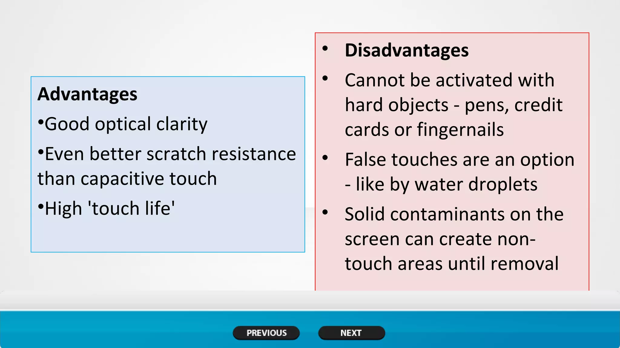 Advantages
•Good optical clarity
•Even better scratch resistance
than capacitive touch
•High 'touch life'
• Disadvantages
• Cannot be activated with
hard objects - pens, credit
cards or fingernails
• False touches are an option
- like by water droplets
• Solid contaminants on the
screen can create non-
touch areas until removal
 
