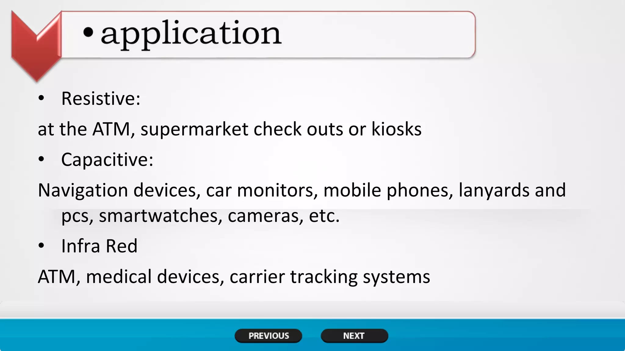 • Resistive:
at the ATM, supermarket check outs or kiosks
• Capacitive:
Navigation devices, car monitors, mobile phones, lanyards and
pcs, smartwatches, cameras, etc.
• Infra Red
ATM, medical devices, carrier tracking systems
 