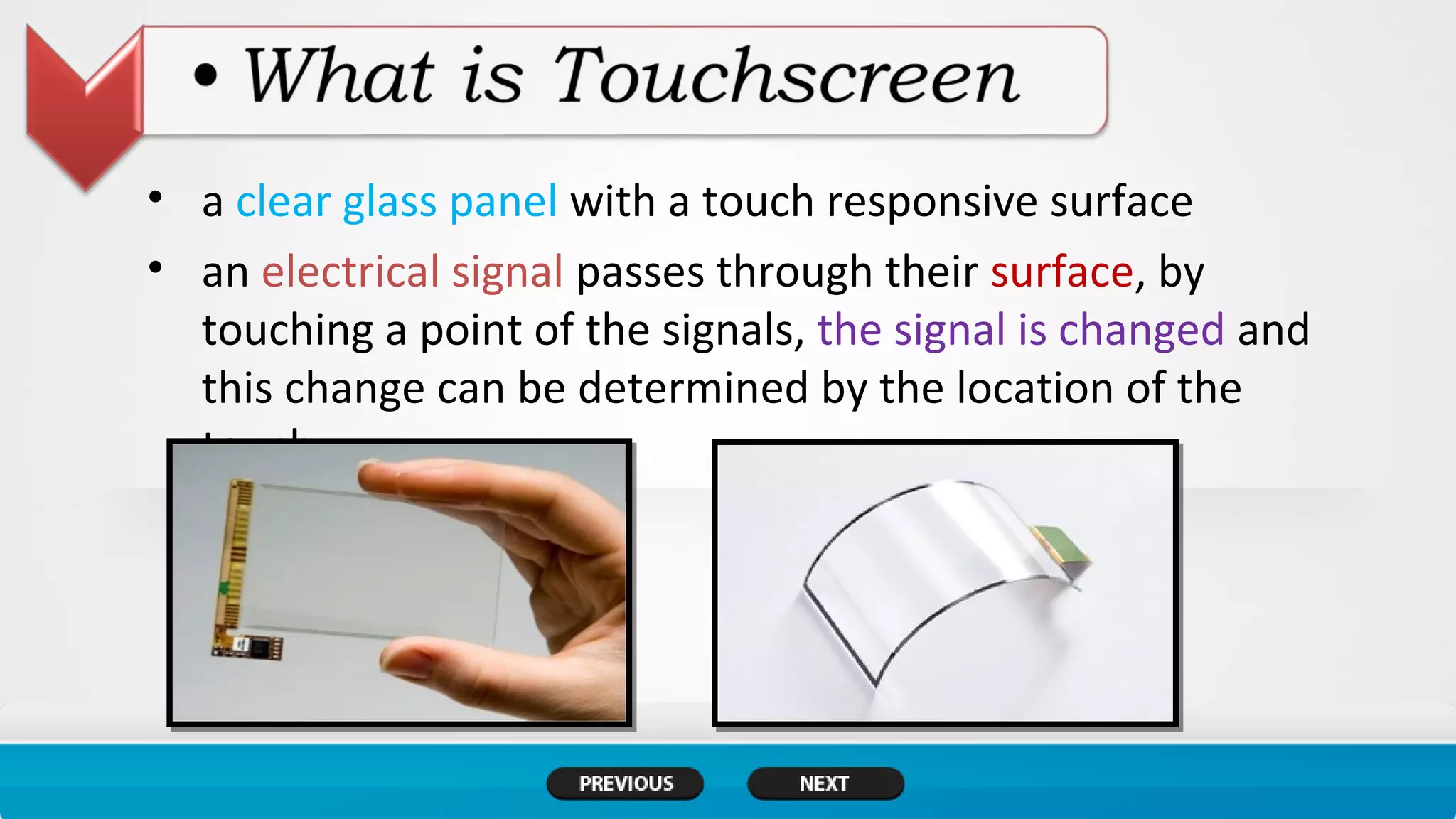 • a clear glass panel with a touch responsive surface
• an electrical signal passes through their surface, by
touching a point of the signals, the signal is changed and
this change can be determined by the location of the
touch.
 