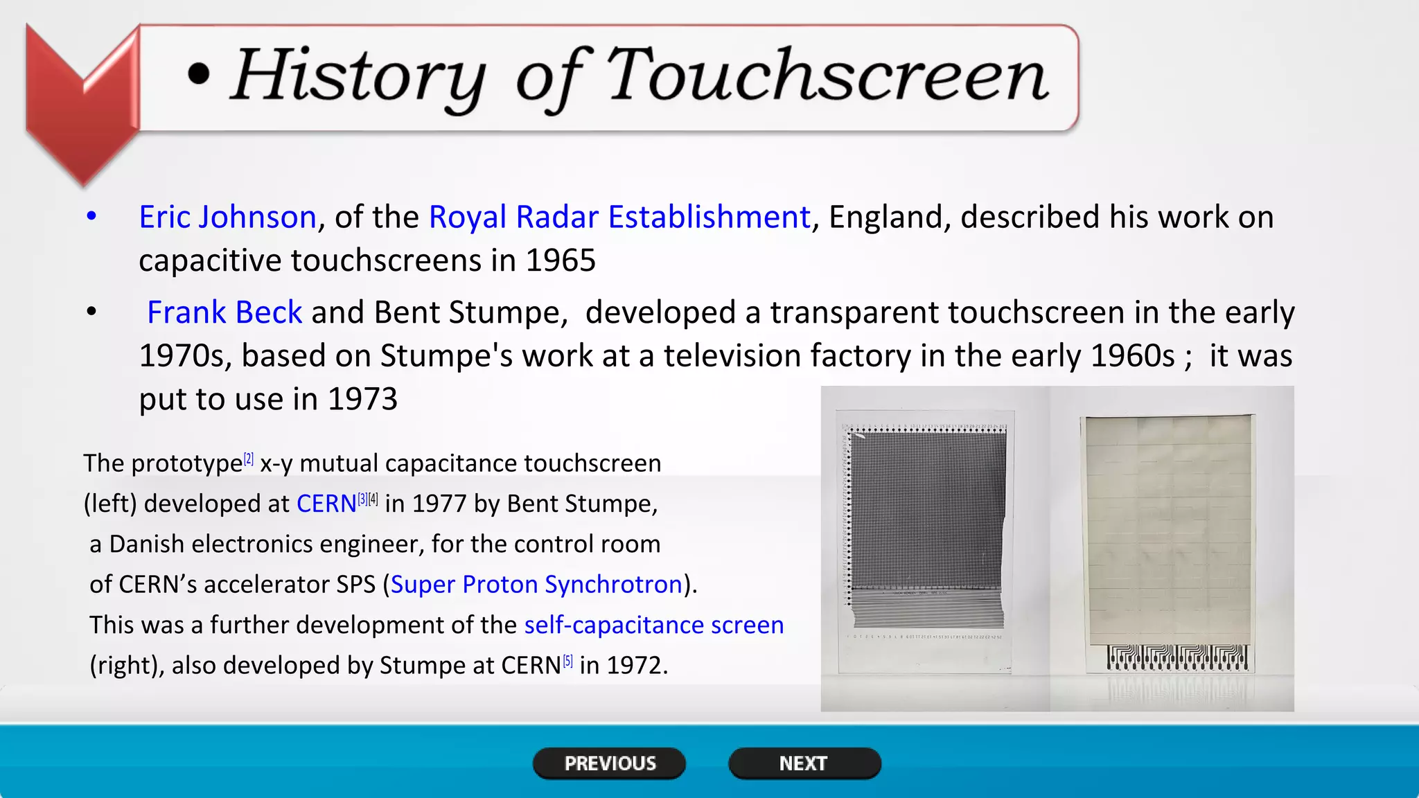 • Eric Johnson, of the Royal Radar Establishment, England, described his work on
capacitive touchscreens in 1965
• Frank Beck and Bent Stumpe, developed a transparent touchscreen in the early
1970s, based on Stumpe's work at a television factory in the early 1960s ; it was
put to use in 1973
The prototype[2]
x-y mutual capacitance touchscreen
(left) developed at CERN[3][4]
in 1977 by Bent Stumpe,
a Danish electronics engineer, for the control room
of CERN’s accelerator SPS (Super Proton Synchrotron).
This was a further development of the self-capacitance screen
(right), also developed by Stumpe at CERN[5]
in 1972.
 