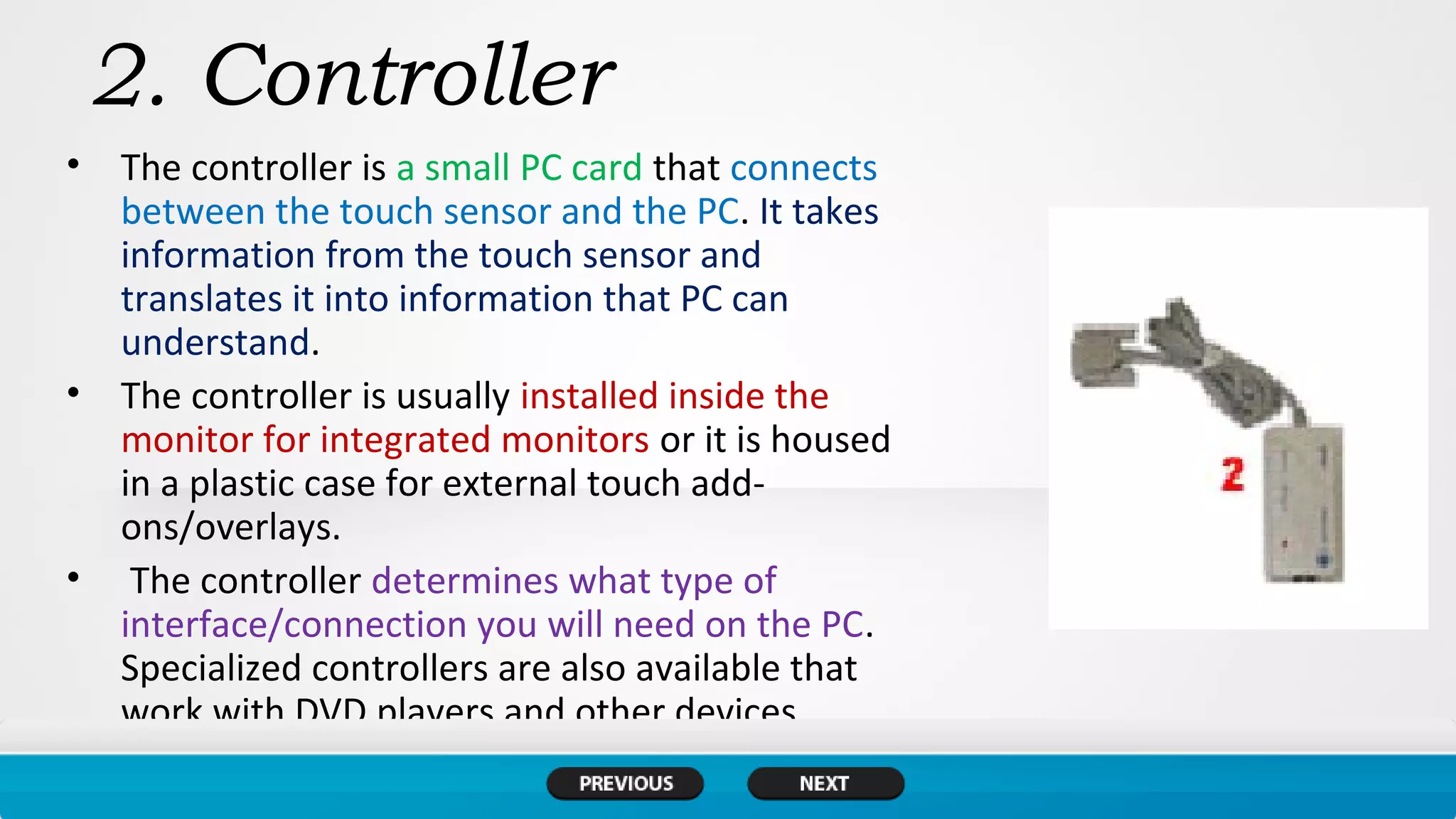 2. Controller
• The controller is a small PC card that connects
between the touch sensor and the PC. It takes
information from the touch sensor and
translates it into information that PC can
understand.
• The controller is usually installed inside the
monitor for integrated monitors or it is housed
in a plastic case for external touch add-
ons/overlays.
• The controller determines what type of
interface/connection you will need on the PC.
Specialized controllers are also available that
work with DVD players and other devices.
 