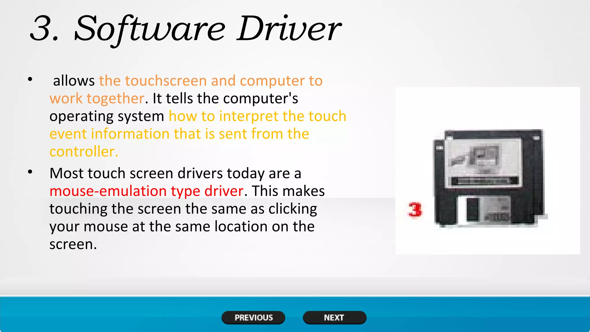 3. Software Driver
• allows the touchscreen and computer to
work together. It tells the computer's
operating system how to interpret the touch
event information that is sent from the
controller.
• Most touch screen drivers today are a
mouse-emulation type driver. This makes
touching the screen the same as clicking
your mouse at the same location on the
screen.
 