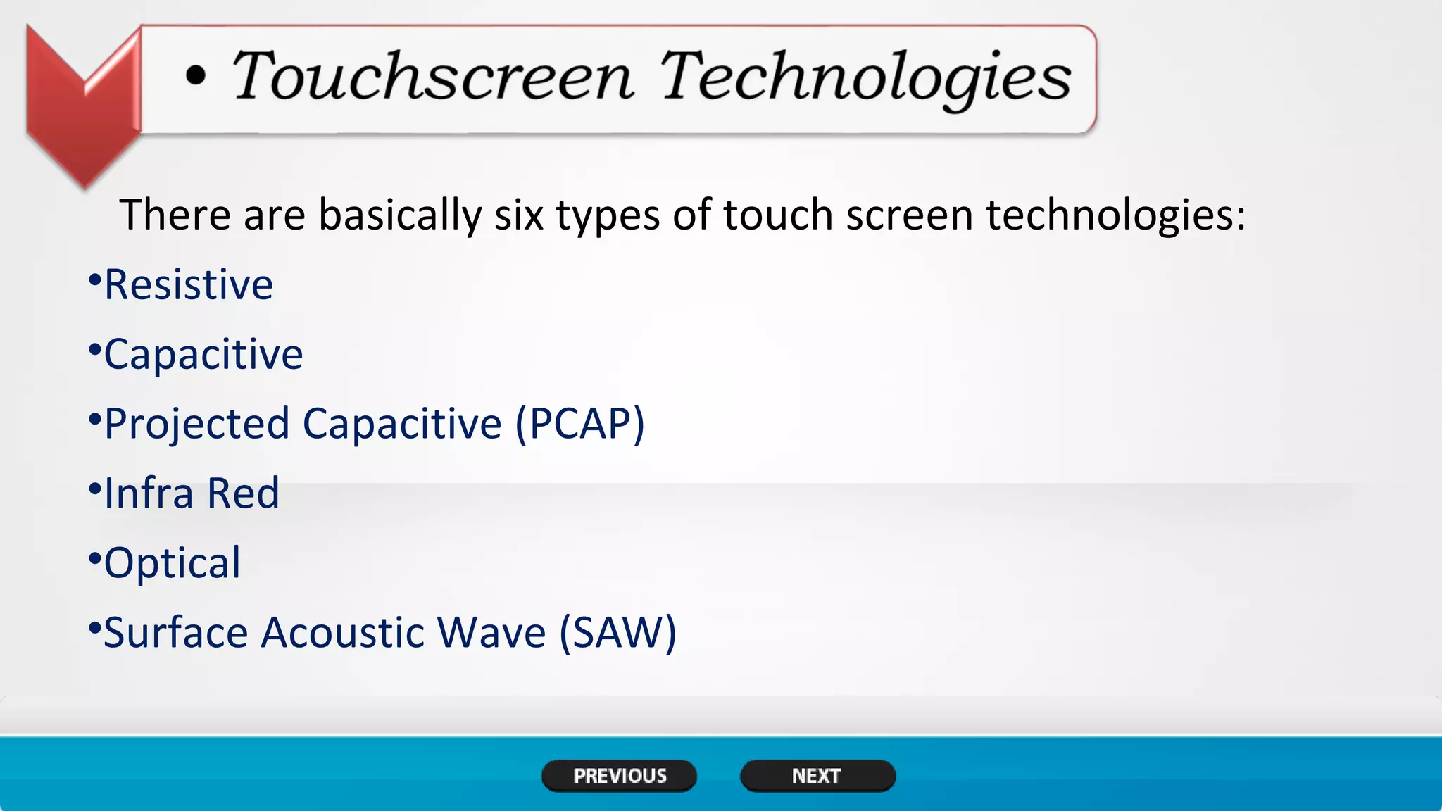 There are basically six types of touch screen technologies:
•Resistive
•Capacitive
•Projected Capacitive (PCAP)
•Infra Red
•Optical
•Surface Acoustic Wave (SAW)
 