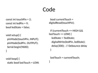 Code
const int touchPin = 2;
const int ledPin = 9;
bool ledState = false;
void setup() {
pinMode(touchPin, INPUT);
pinMode(ledPin, OUTPUT);
Serial.begin(9600);
}
void loop() {
static bool lastTouch = LOW;
bool currentTouch =
digitalRead(touchPin);
if (currentTouch == HIGH &&
lastTouch == LOW) {
ledState = !ledState;
digitalWrite(ledPin, ledState);
delay(300); // Debounce delay
}
lastTouch = currentTouch;
}
 
