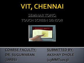 SEMINAR TOPIC:SEMINAR TOPIC:
TOUCH SCREEN SENSORTOUCH SCREEN SENSOR
COARSE FACULTY:COARSE FACULTY: SUBMITTED BY:SUBMITTED BY:
DR. SUGUMARANDR. SUGUMARAN AKSHAY DHOLEAKSHAY DHOLE
(SMBS)(SMBS) (13MMT1013)(13MMT1013)
 