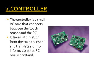  The controller is a small
PC card that connects
between the touch
sensor and the PC.
 It takes information
from the touch sensor
and translates it into
information that PC
can understand.
 