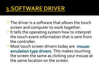  The driver is a software that allows the touch
screen and computer to work together.
 It tells the operating system how to interpret
the touch event information that is sent from
the controller.
 Most touch screen drivers today are mouse-mouse-
emulation type driversemulation type drivers. This makes touching
the screen the same as clicking your mouse at
the same location on the screen.
 