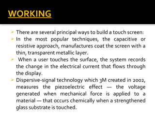  There are several principal ways to build a touch screen:
 In the most popular techniques, the capacitive or
resistive approach, manufactures coat the screen with a
thin, transparent metallic layer.
 When a user touches the surface, the system records
the change in the electrical current that flows through
the display.
 Dispersive-signal technology which 3M created in 2002,
measures the piezoelectric effect — the voltage
generated when mechanical force is applied to a
material — that occurs chemically when a strengthened
glass substrate is touched.
WORKINGWORKING
 