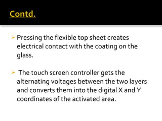  Pressing the flexible top sheet creates
electrical contact with the coating on the
glass.
 The touch screen controller gets the
alternating voltages between the two layers
and converts them into the digital X and Y
coordinates of the activated area.
 