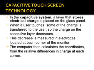  In the capacitive system, a layer that stores
electrical charge is placed on the glass panel.
 When a user touches, some of the charge is
transferred to the user, so the charge on the
capacitive layer decreases.
 This decrease is measured in electrodes
located at each corner of the monitor.
 The computer then calculates the coordinates,
from the relative differences in charge at each
corner.
 
