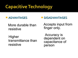  ADVANTAGESADVANTAGES
More durable than
resistive
Higher
transmittance than
resistive
 DISADVANTAGESDISADVANTAGES
Accepts input from
finger only.
Accuracy is
dependent on
capacitance of
person
 