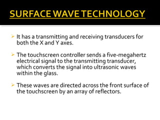  It has a transmitting and receiving transducers for
both the X and Y axes.
 The touchscreen controller sends a five-megahertz
electrical signal to the transmitting transducer,
which converts the signal into ultrasonic waves
within the glass.
 These waves are directed across the front surface of
the touchscreen by an array of reflectors.
 
