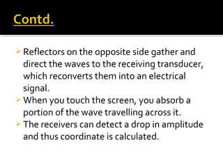  Reflectors on the opposite side gather and
direct the waves to the receiving transducer,
which reconverts them into an electrical
signal.
 When you touch the screen, you absorb a
portion of the wave travelling across it.
 The receivers can detect a drop in amplitude
and thus coordinate is calculated.
 