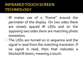  IR makes use of a “frame” around the
perimeter of the display. On two sides there
are closely spaced IR LEDs and on the
opposing two sides there are matching photo
transistors.
 The LEDs are turned on in sequence and the
signal is read from the matching transistor. If
no signal is read, then that indicates a
blocked IR beam, meaning a touch.
 
