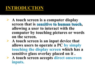  A touch screen is a computer display
screen that is sensitive to human touchsensitive to human touch,
allowing a user to interact with the
computer by touching pictures or words
on the screen.
 A touch screen is an input device that
allows users to operate a PC by simply
touching the display screen which has a
sensitive glass overlay placed on it .
 A touch screen accepts direct onscreen
inputs.
 