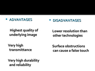  ADVANTAGESADVANTAGES
Highest quality ofHighest quality of
underlying imageunderlying image
Very highVery high
transmittancetransmittance
Very high durabilityVery high durability
and reliabilityand reliability
 DISADVANTAGESDISADVANTAGES
Lower resolution thanLower resolution than
other technologiesother technologies
Surface obstructionsSurface obstructions
can cause a false touchcan cause a false touch
 