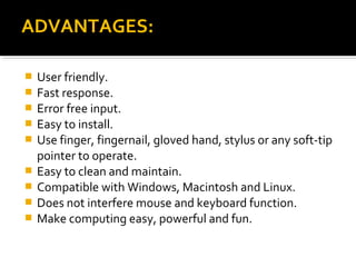  User friendly.
 Fast response.
 Error free input.
 Easy to install.
 Use finger, fingernail, gloved hand, stylus or any soft-tip
pointer to operate.
 Easy to clean and maintain.
 Compatible with Windows, Macintosh and Linux.
 Does not interfere mouse and keyboard function.
 Make computing easy, powerful and fun.
ADVANTAGES:ADVANTAGES:
 