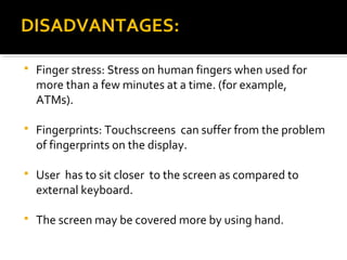  Finger stress: Stress on human fingers when used for
more than a few minutes at a time. (for example,
ATMs).
 Fingerprints: Touchscreens can suffer from the problem
of fingerprints on the display.
 User has to sit closer to the screen as compared to
external keyboard.
 The screen may be covered more by using hand.
DISADVANTAGES:DISADVANTAGES:
 