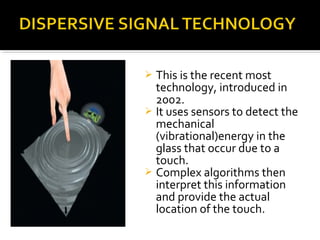  This is the recent most
technology, introduced in
2002.
 It uses sensors to detect the
mechanical
(vibrational)energy in the
glass that occur due to a
touch.
 Complex algorithms then
interpret this information
and provide the actual
location of the touch.
 