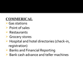 COMMERICAL
 Gas stations
 Point of sales
 Restaurants
 Grocery stores
 Hospital and hotel directories (check-in,
registration)
 Banks and Financial Reporting
 Bank cash advance and teller machines
 
