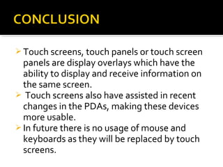  Touch screens, touch panels or touch screen
panels are display overlays which have the
ability to display and receive information on
the same screen.
 Touch screens also have assisted in recent
changes in the PDAs, making these devices
more usable.
 In future there is no usage of mouse and
keyboards as they will be replaced by touch
screens.
 