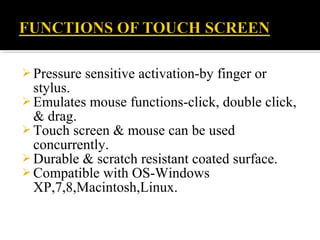  Pressure sensitive activation-by finger or
stylus.
 Emulates mouse functions-click, double click,
& drag.
 Touch screen & mouse can be used
concurrently.
 Durable & scratch resistant coated surface.
 Compatible with OS-Windows
XP,7,8,Macintosh,Linux.
 