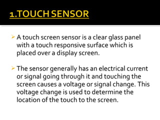  A touch screen sensor is a clear glass panel
with a touch responsive surface which is
placed over a display screen.
 The sensor generally has an electrical current
or signal going through it and touching the
screen causes a voltage or signal change. This
voltage change is used to determine the
location of the touch to the screen.
 