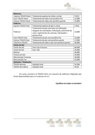 Manicure
 Express TOUCH Hand      Tratamento express de mãos e unhas                  7,50 €
Care TOUCH Hand          Tratamento de mãos com parafina fria                12,00€
Intense TOUCH Hand       Tratamento de mãos com parafina quente              15,00€
Pedicure
Express TOUCH Foot       Tratamento express de pés e unhas                   7,50 €
                         Tratamento de pés com base em esfoliação,
                         desgaste de calosidades, hidratação, polimento da
Pedicure                                                                     13,00€
                         unha, repelimento de cutículas, hidratação e
                         pintura final
Care TOUCH Foot          Tratamento de pés com parafina fria                 15,00€
Intense TOUCH Foot       Tratamento de pés com parafina quente               17,00€
TOUCH to TOUCH           Tratamento de mãos e pés com parafina quente        30,00€
Unhas de Gel
Unhas de Gel             Com Tips Francesa                                   40,00€
Unhas de Gel             Com Tips                                            35,00€
Reforço                                                                      30,00€
Pintura em Gel                                                               25,00€
Manutenção Francesa                                                          30,00€
Manutenção Cor                                                               25,00€
Epilações / Depilações
TOUCH Woman              Epilação total                                      16,50€
TOUCH Skin (Man)         Epilação total                                      16,50


      Em suma, encontra na TOUCH Clinic um conjunto de valências integradas que
foram desenvolvidas para si e a pensar em si!..


                                                      Equilíbrio em todos os Sentidos!
 