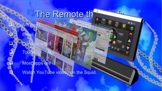The Remote that Surfs  Wifi and Bluetooth built in Internet Browser Email client to send and receive emails Connect with friends on FaceBook TouchSquid Market with over 7000 apps Most apps are free Watch YouTube videos on the Squid. 