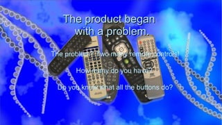 The product began   with a problem. The problem? Two many remote controls! How many do you have?  Do you know what all the buttons do? 