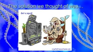 The solution we thought of was… Get a squid! crueltyfreecartoons.com 