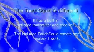 The TouchSquid is different!  It has a built in  Infrared transmitter and receiver. The included TouchSquid remote app  makes it work. 